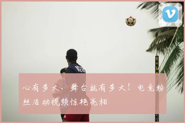 心有多大,舞台就有多大!电竞粉丝活动视频惊艳亮相
