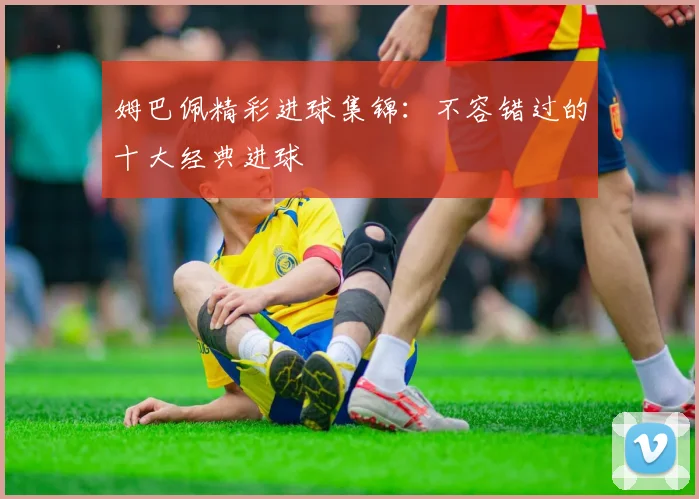 姆巴佩精彩进球集锦：不容错过的十大经典进球