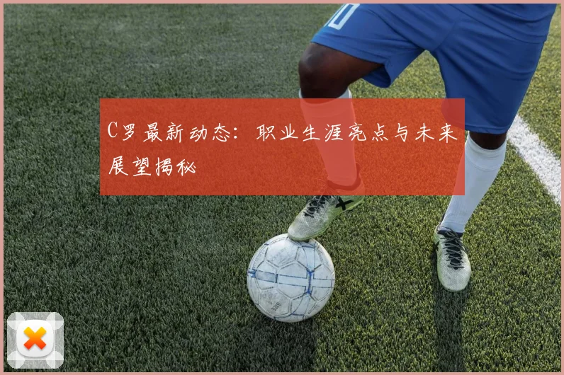 C罗最新动态:职业生涯亮点与未来展望揭秘