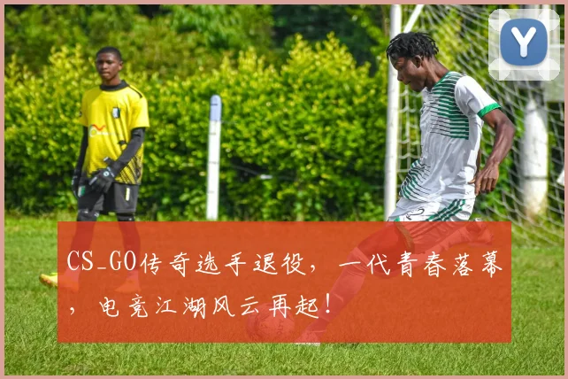 CS_GO传奇选手退役,一代青春落幕,电竞江湖风云再起!