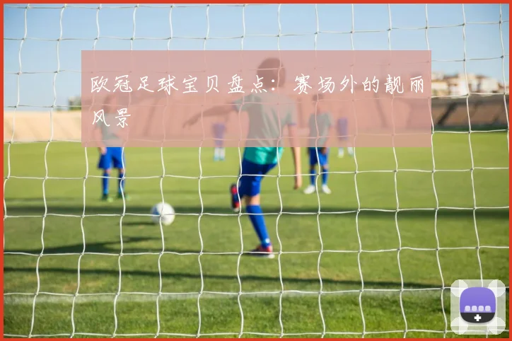 欧冠足球宝贝盘点:赛场外的靓丽风景