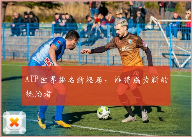 ATP世界排名新格局,谁将成为新的统治者