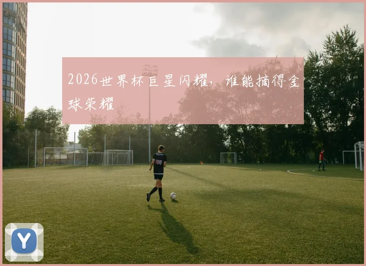 2026世界杯巨星闪耀，谁能摘得金球荣耀