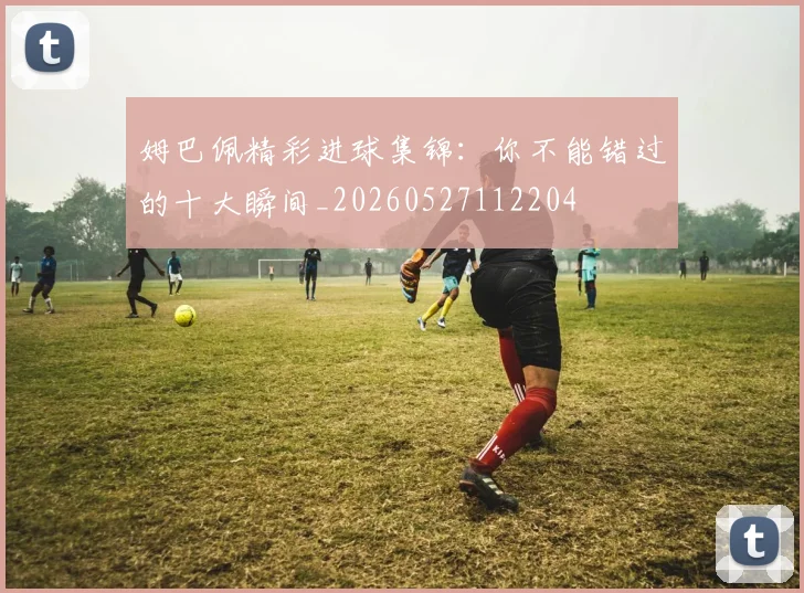 姆巴佩精彩进球集锦:你不能错过的十大瞬间_20260527112204
