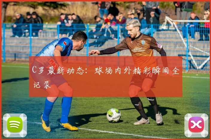 C罗最新动态：球场内外精彩瞬间全记录