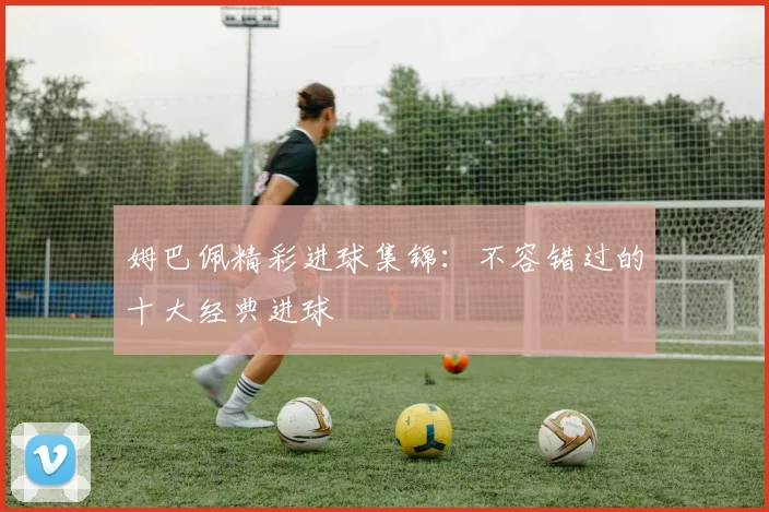 姆巴佩精彩进球集锦：不容错过的十大经典进球