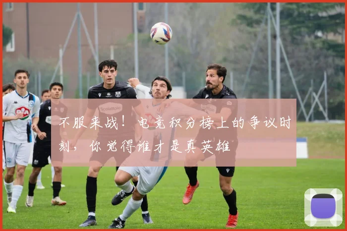 不服来战！电竞积分榜上的争议时刻，你觉得谁才是真英雄